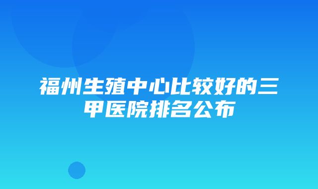 福州生殖中心比较好的三甲医院排名公布