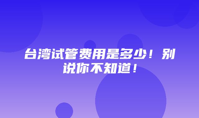 台湾试管费用是多少！别说你不知道！