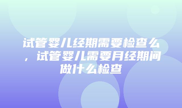 试管婴儿经期需要检查么，试管婴儿需要月经期间做什么检查