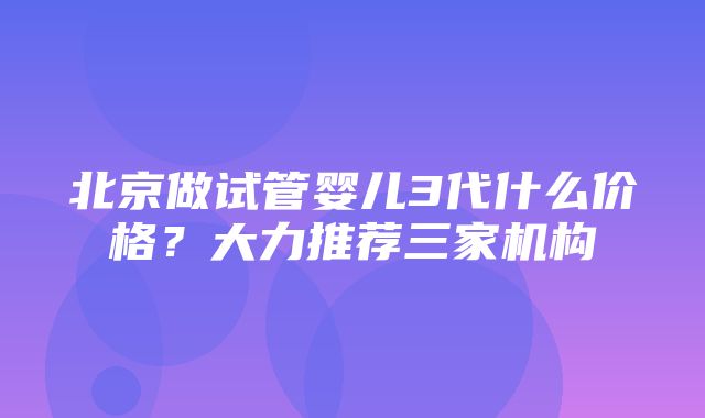 北京做试管婴儿3代什么价格？大力推荐三家机构