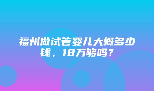 福州做试管婴儿大概多少钱，18万够吗？