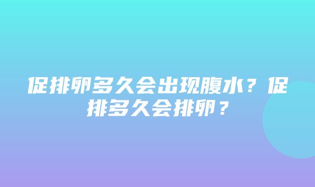 促排卵多久会出现腹水？促排多久会排卵？