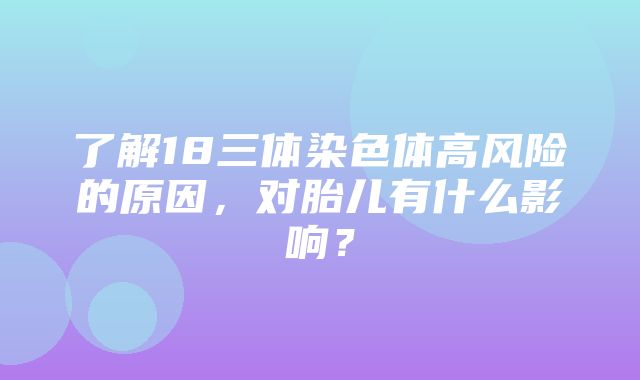 了解18三体染色体高风险的原因，对胎儿有什么影响？