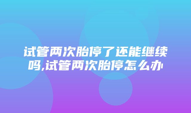 试管两次胎停了还能继续吗,试管两次胎停怎么办