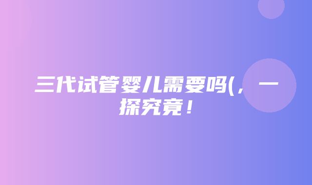 三代试管婴儿需要吗(，一探究竟！