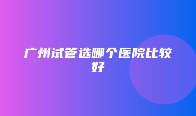 广州试管选哪个医院比较好