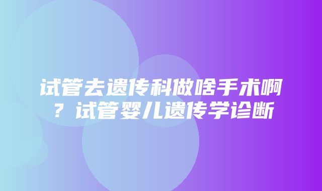 试管去遗传科做啥手术啊？试管婴儿遗传学诊断