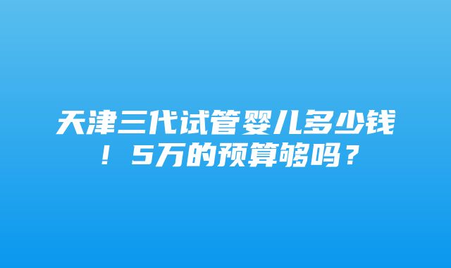 天津三代试管婴儿多少钱！5万的预算够吗？