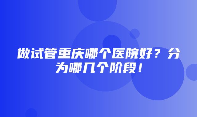 做试管重庆哪个医院好？分为哪几个阶段！