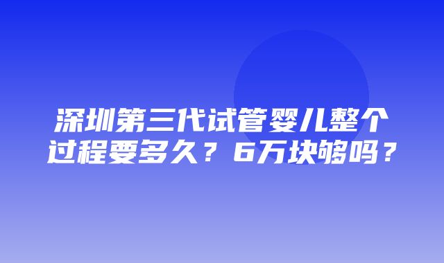 深圳第三代试管婴儿整个过程要多久？6万块够吗？