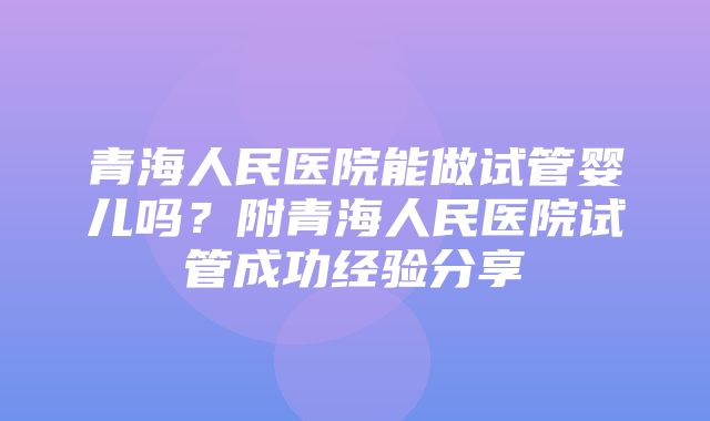 青海人民医院能做试管婴儿吗？附青海人民医院试管成功经验分享