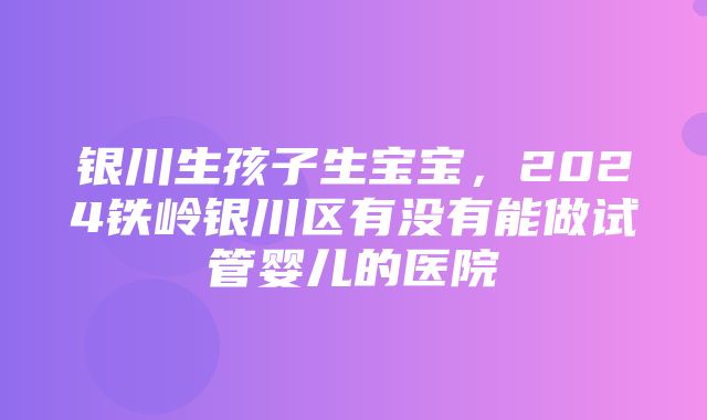 银川生孩子生宝宝，2024铁岭银川区有没有能做试管婴儿的医院