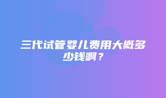 三代试管婴儿费用大概多少钱啊？