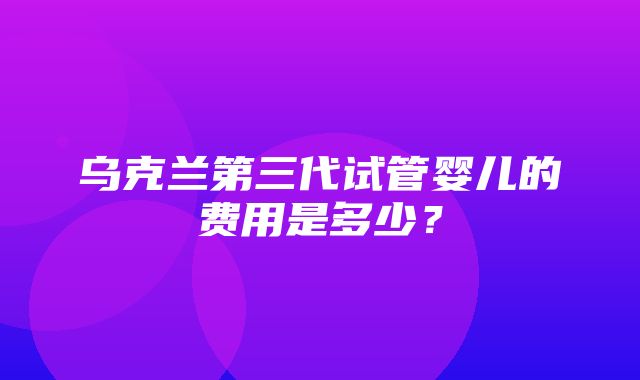 乌克兰第三代试管婴儿的费用是多少？