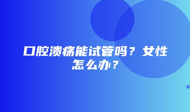 口腔溃疡能试管吗？女性怎么办？