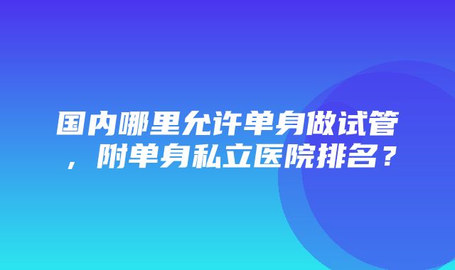 国内哪里允许单身做试管，附单身私立医院排名？