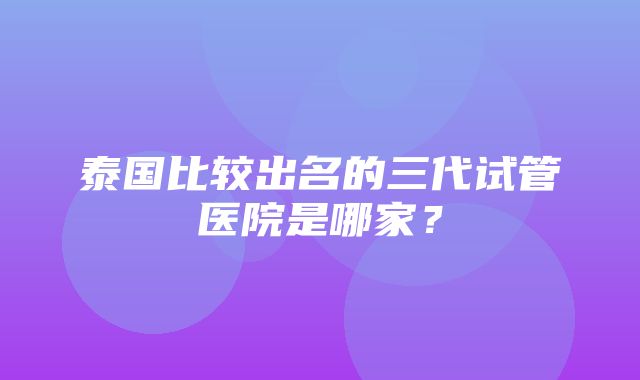 泰国比较出名的三代试管医院是哪家？