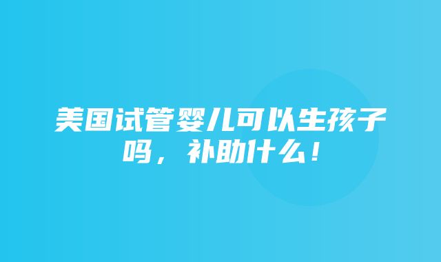 美国试管婴儿可以生孩子吗，补助什么！