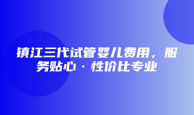 镇江三代试管婴儿费用，服务贴心·性价比专业