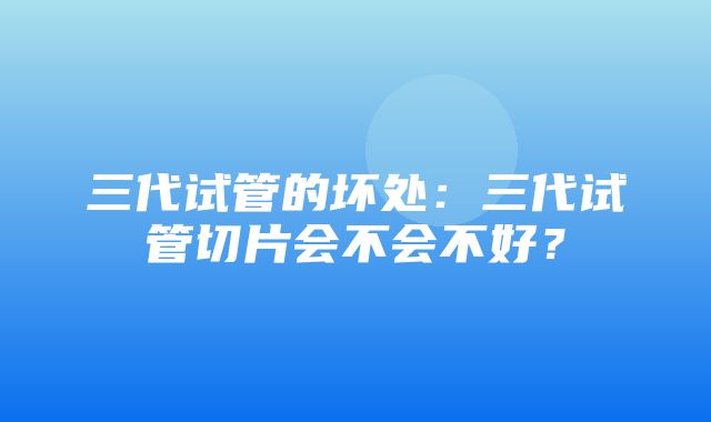 三代试管的坏处：三代试管切片会不会不好？