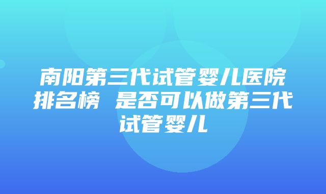 南阳第三代试管婴儿医院排名榜 是否可以做第三代试管婴儿