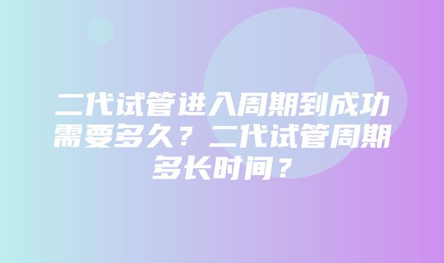 二代试管进入周期到成功需要多久？二代试管周期多长时间？