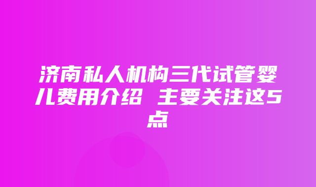 济南私人机构三代试管婴儿费用介绍 主要关注这5点