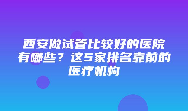 西安做试管比较好的医院有哪些？这5家排名靠前的医疗机构