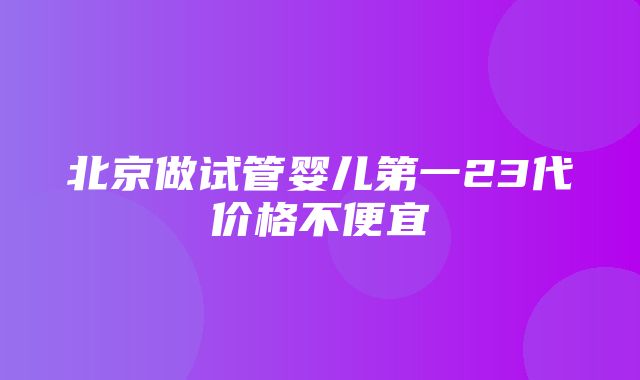 北京做试管婴儿第一23代价格不便宜