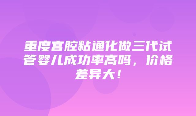 重度宫腔粘通化做三代试管婴儿成功率高吗，价格差异大！