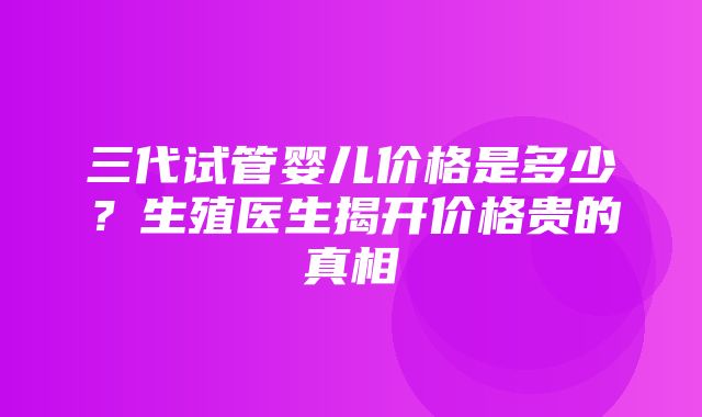 三代试管婴儿价格是多少？生殖医生揭开价格贵的真相