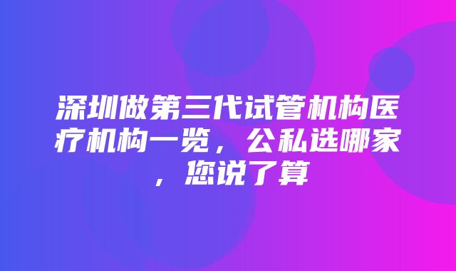 深圳做第三代试管机构医疗机构一览，公私选哪家，您说了算