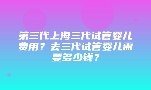 第三代上海三代试管婴儿费用？去三代试管婴儿需要多少钱？