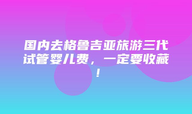 国内去格鲁吉亚旅游三代试管婴儿费，一定要收藏！