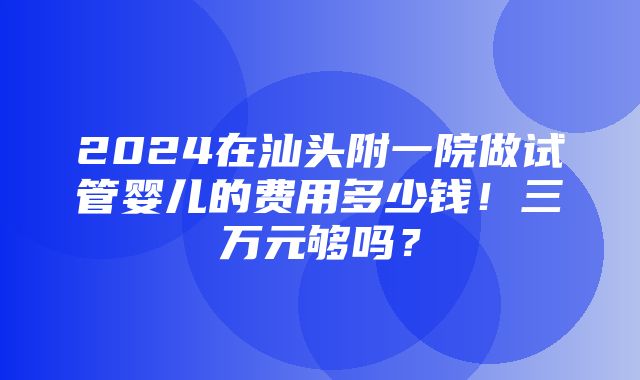 2024在汕头附一院做试管婴儿的费用多少钱！三万元够吗？