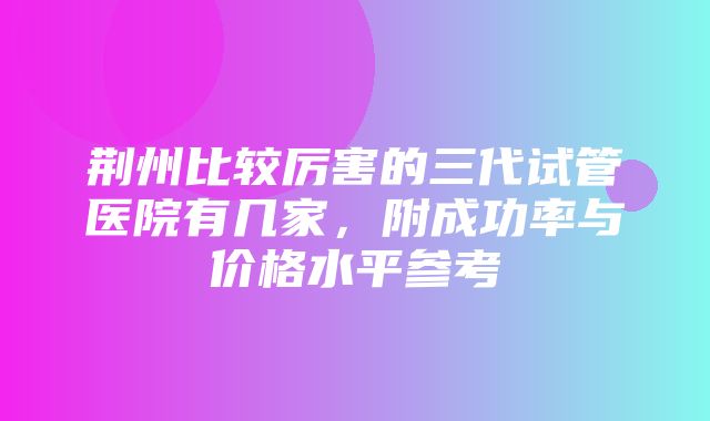 荆州比较厉害的三代试管医院有几家，附成功率与价格水平参考