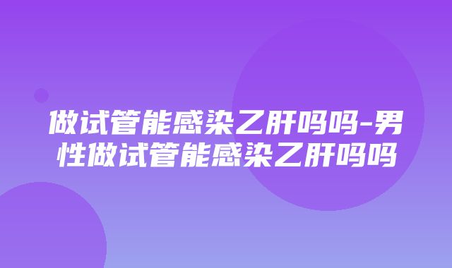 做试管能感染乙肝吗吗-男性做试管能感染乙肝吗吗