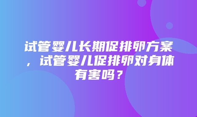 试管婴儿长期促排卵方案，试管婴儿促排卵对身体有害吗？