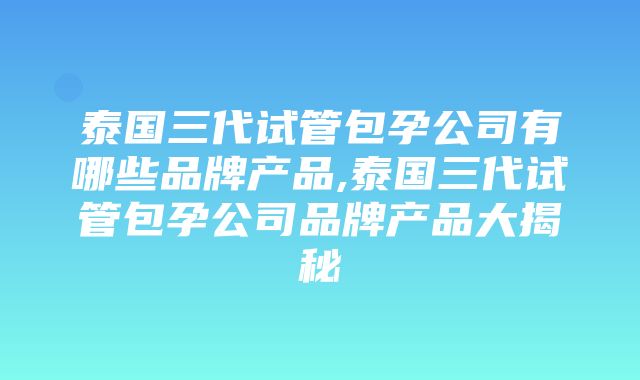 泰国三代试管包孕公司有哪些品牌产品,泰国三代试管包孕公司品牌产品大揭秘