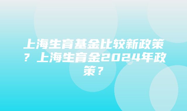 上海生育基金比较新政策？上海生育金2024年政策？