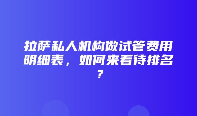 拉萨私人机构做试管费用明细表，如何来看待排名？