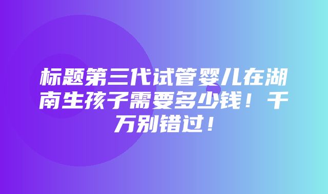 标题第三代试管婴儿在湖南生孩子需要多少钱！千万别错过！