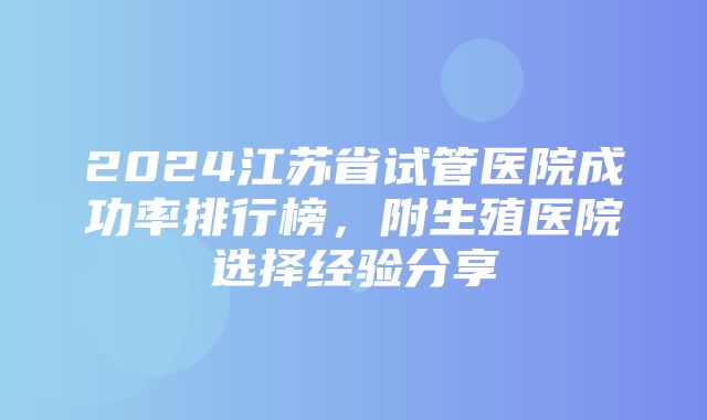 2024江苏省试管医院成功率排行榜，附生殖医院选择经验分享