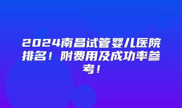 2024南昌试管婴儿医院排名！附费用及成功率参考！