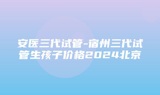 安医三代试管-宿州三代试管生孩子价格2024北京