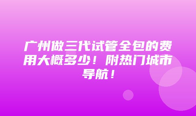 广州做三代试管全包的费用大概多少！附热门城市导航！