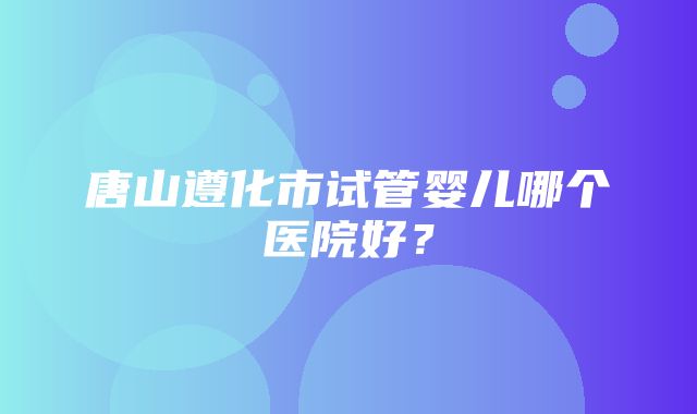 唐山遵化市试管婴儿哪个医院好？