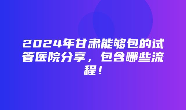 2024年甘肃能够包的试管医院分享，包含哪些流程！