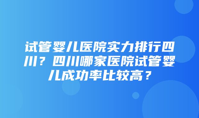 试管婴儿医院实力排行四川？四川哪家医院试管婴儿成功率比较高？