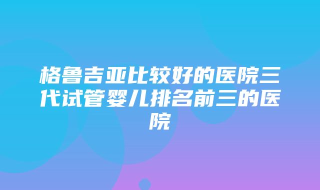 格鲁吉亚比较好的医院三代试管婴儿排名前三的医院